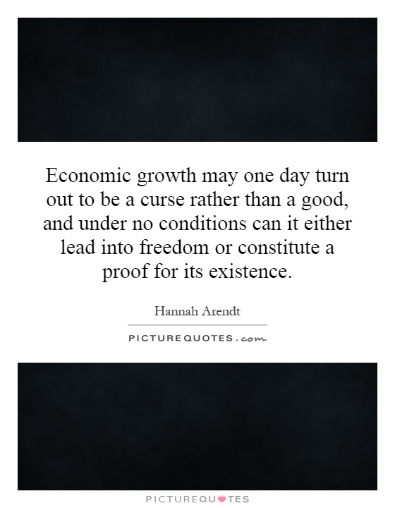 Economic growth may one day turn out to be a curse rather than a good, and under no conditions can it either lead into freedom or constitute a proof for its existence Picture Quote #1
