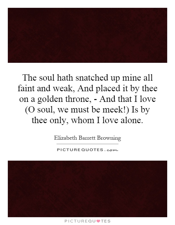 The soul hath snatched up mine all faint and weak, And placed it by thee on a golden throne, - And that I love (O soul, we must be meek!) Is by thee only, whom I love alone Picture Quote #1