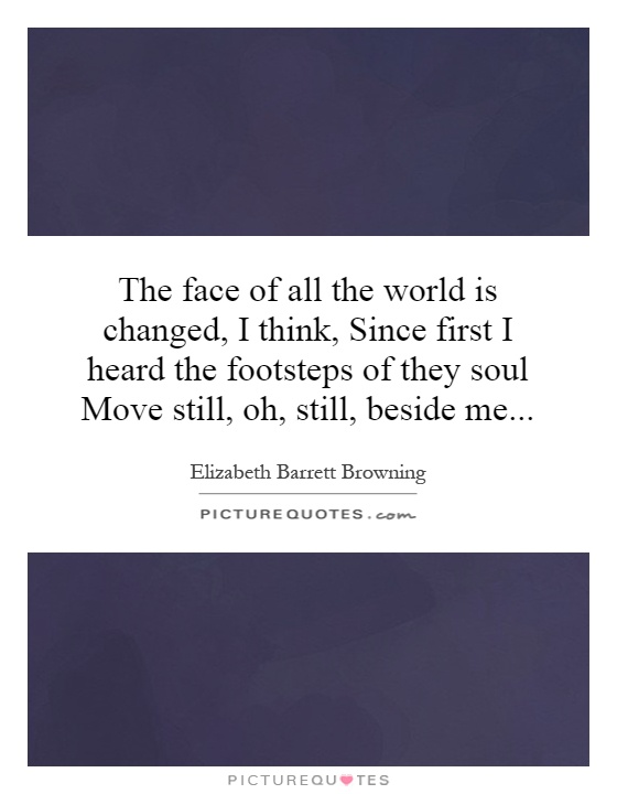 The face of all the world is changed, I think, Since first I heard the footsteps of they soul Move still, oh, still, beside me Picture Quote #1