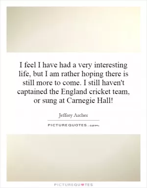 I feel I have had a very interesting life, but I am rather hoping there is still more to come. I still haven't captained the England cricket team, or sung at Carnegie Hall! Picture Quote #1
