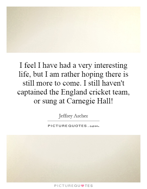 I feel I have had a very interesting life, but I am rather hoping there is still more to come. I still haven't captained the England cricket team, or sung at Carnegie Hall! Picture Quote #1