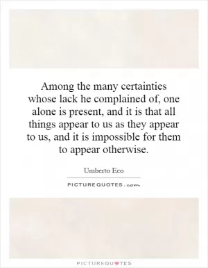 Among the many certainties whose lack he complained of, one alone is present, and it is that all things appear to us as they appear to us, and it is impossible for them to appear otherwise Picture Quote #1