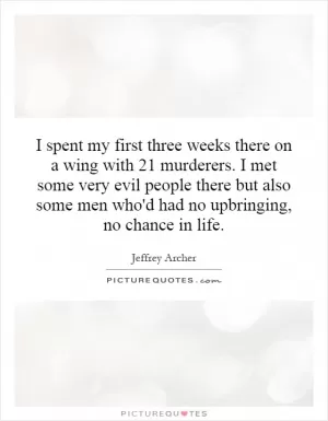I spent my first three weeks there on a wing with 21 murderers. I met some very evil people there but also some men who'd had no upbringing, no chance in life Picture Quote #1