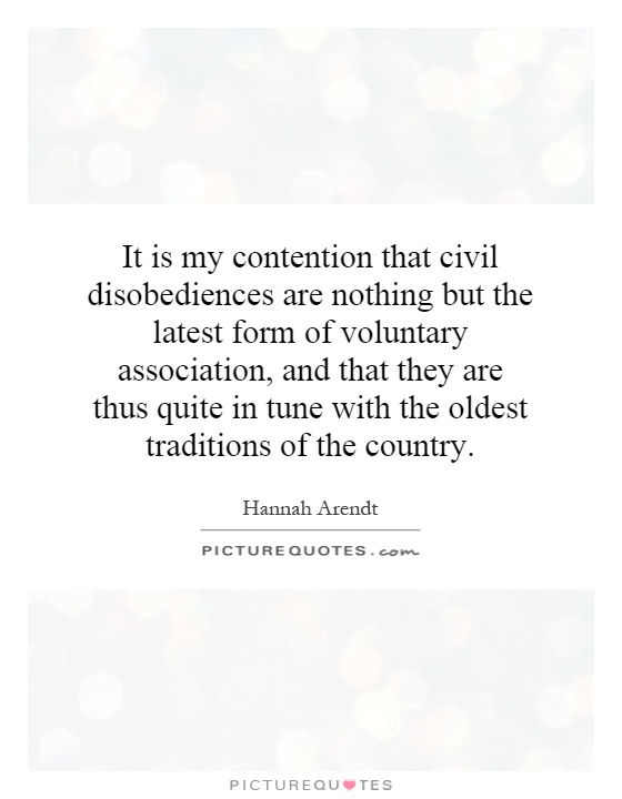 It is my contention that civil disobediences are nothing but the latest form of voluntary association, and that they are thus quite in tune with the oldest traditions of the country Picture Quote #1