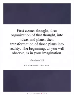 First comes thought; then organization of that thought, into ideas and plans; then transformation of those plans into reality. The beginning, as you will observe, is in your imagination Picture Quote #1