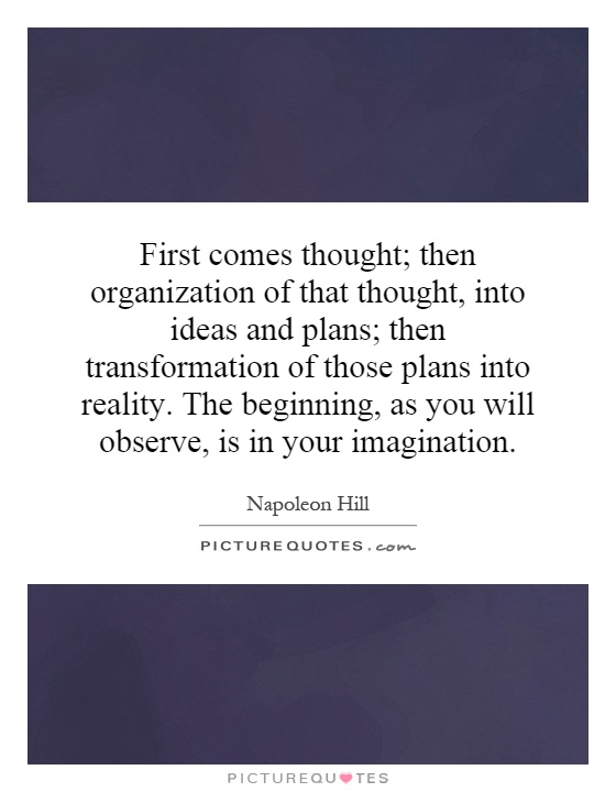 First comes thought; then organization of that thought, into ideas and plans; then transformation of those plans into reality. The beginning, as you will observe, is in your imagination Picture Quote #1