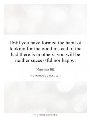 Until you have formed the habit of looking for the good instead of the bad there is in others, you will be neither successful nor happy Picture Quote #1