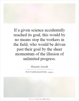 If a given science accidentally reached its goal, this would by no means stop the workers in the field, who would be driven past their goal by the sheer momentum of the illusion of unlimited progress Picture Quote #1