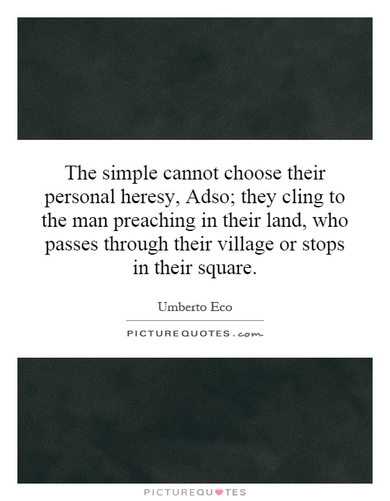 The simple cannot choose their personal heresy, Adso; they cling to the man preaching in their land, who passes through their village or stops in their square Picture Quote #1