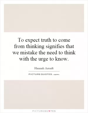 To expect truth to come from thinking signifies that we mistake the need to think with the urge to know Picture Quote #1