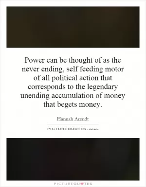Power can be thought of as the never ending, self feeding motor of all political action that corresponds to the legendary unending accumulation of money that begets money Picture Quote #1
