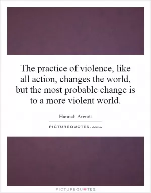 The practice of violence, like all action, changes the world, but the most probable change is to a more violent world Picture Quote #1
