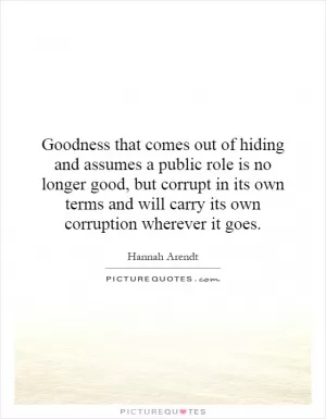 Goodness that comes out of hiding and assumes a public role is no longer good, but corrupt in its own terms and will carry its own corruption wherever it goes Picture Quote #1