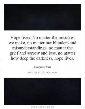 Hope lives. No matter the mistakes we make, no matter our blunders and misunderstandings, no matter the grief and sorrow and loss, no matter how deep the darkness, hope lives Picture Quote #1