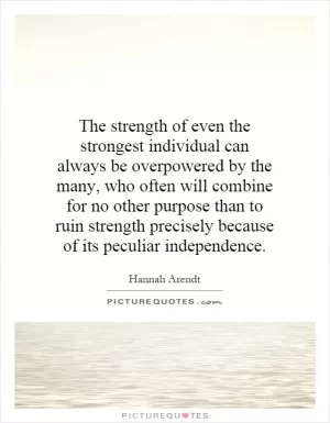 The strength of even the strongest individual can always be overpowered by the many, who often will combine for no other purpose than to ruin strength precisely because of its peculiar independence Picture Quote #1