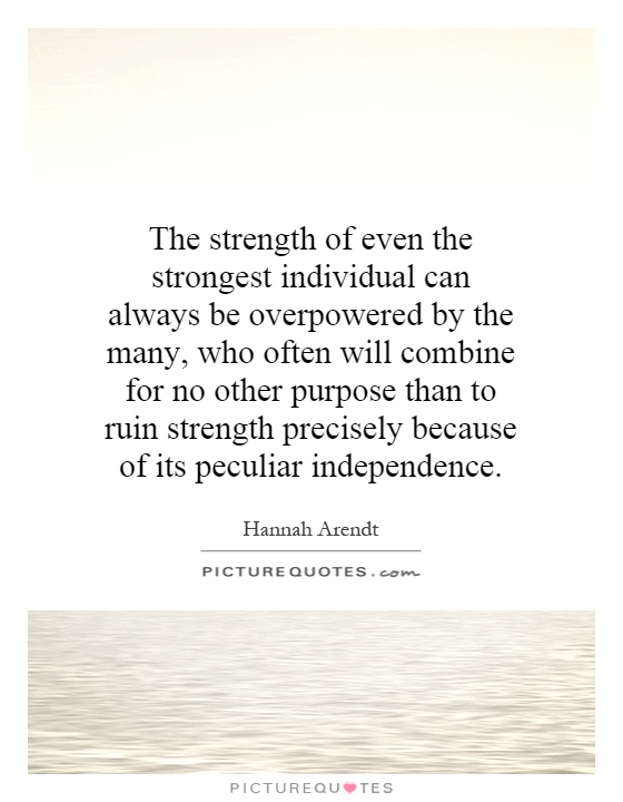 The strength of even the strongest individual can always be overpowered by the many, who often will combine for no other purpose than to ruin strength precisely because of its peculiar independence Picture Quote #1