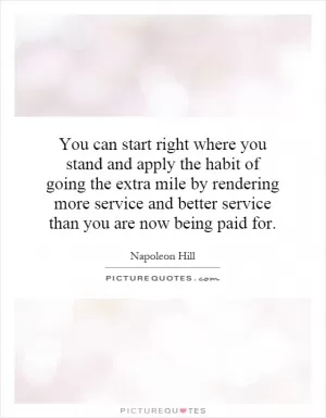 You can start right where you stand and apply the habit of going the extra mile by rendering more service and better service than you are now being paid for Picture Quote #1