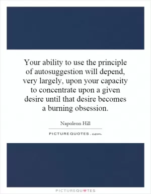 Your ability to use the principle of autosuggestion will depend, very largely, upon your capacity to concentrate upon a given desire until that desire becomes a burning obsession Picture Quote #1