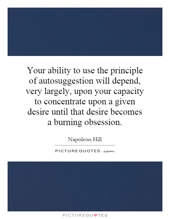 Your ability to use the principle of autosuggestion will depend, very largely, upon your capacity to concentrate upon a given desire until that desire becomes a burning obsession Picture Quote #1