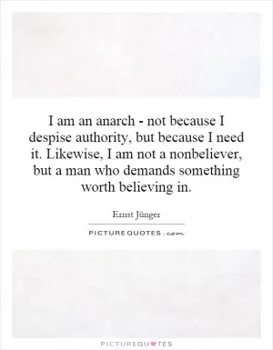 I am an anarch - not because I despise authority, but because I need it. Likewise, I am not a nonbeliever, but a man who demands something worth believing in Picture Quote #1
