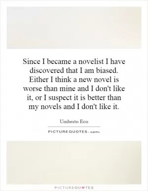 Since I became a novelist I have discovered that I am biased. Either I think a new novel is worse than mine and I don't like it, or I suspect it is better than my novels and I don't like it Picture Quote #1