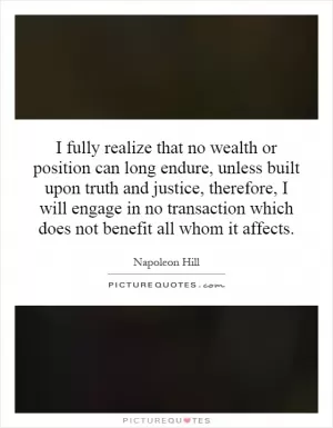 I fully realize that no wealth or position can long endure, unless built upon truth and justice, therefore, I will engage in no transaction which does not benefit all whom it affects Picture Quote #1