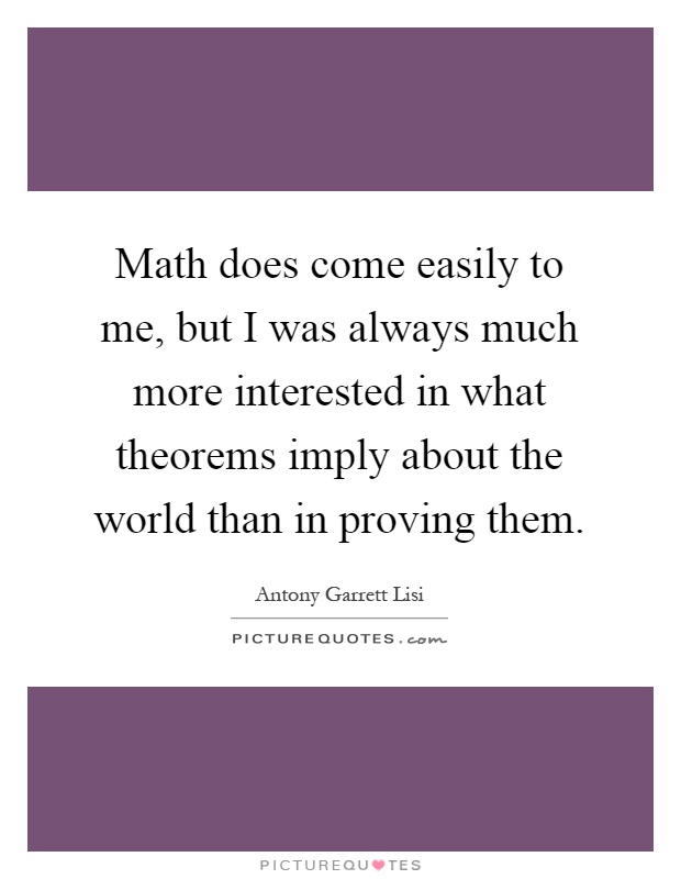 Math does come easily to me, but I was always much more interested in what theorems imply about the world than in proving them Picture Quote #1