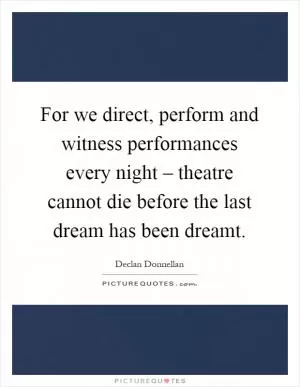 For we direct, perform and witness performances every night – theatre cannot die before the last dream has been dreamt Picture Quote #1