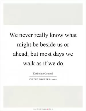 We never really know what might be beside us or ahead, but most days we walk as if we do Picture Quote #1