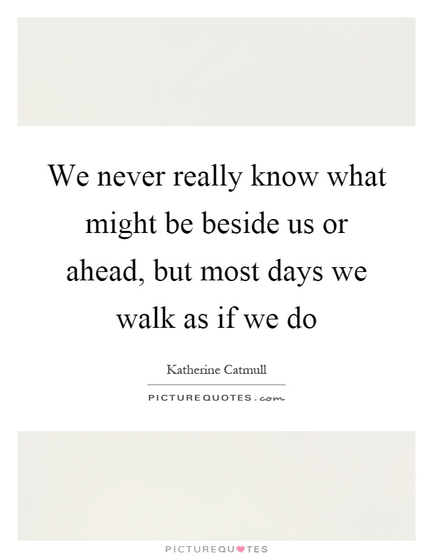 We never really know what might be beside us or ahead, but most days we walk as if we do Picture Quote #1