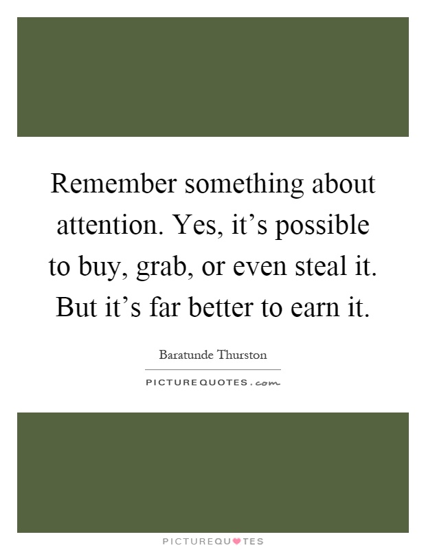 Remember something about attention. Yes, it's possible to buy, grab, or even steal it. But it's far better to earn it Picture Quote #1