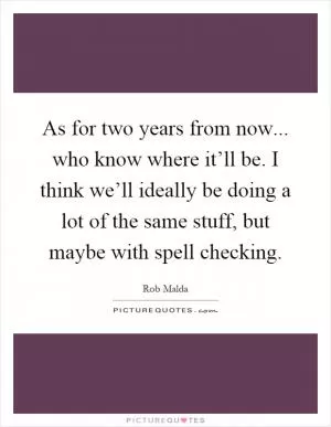 As for two years from now... who know where it’ll be. I think we’ll ideally be doing a lot of the same stuff, but maybe with spell checking Picture Quote #1