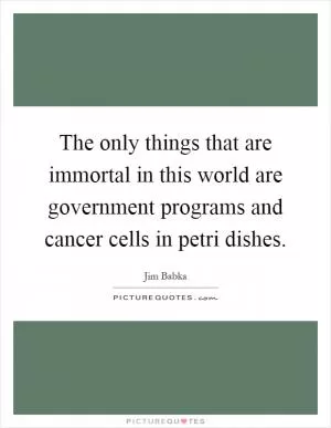 The only things that are immortal in this world are government programs and cancer cells in petri dishes Picture Quote #1