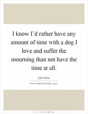 I know I’d rather have any amount of time with a dog I love and suffer the mourning than not have the time at all Picture Quote #1
