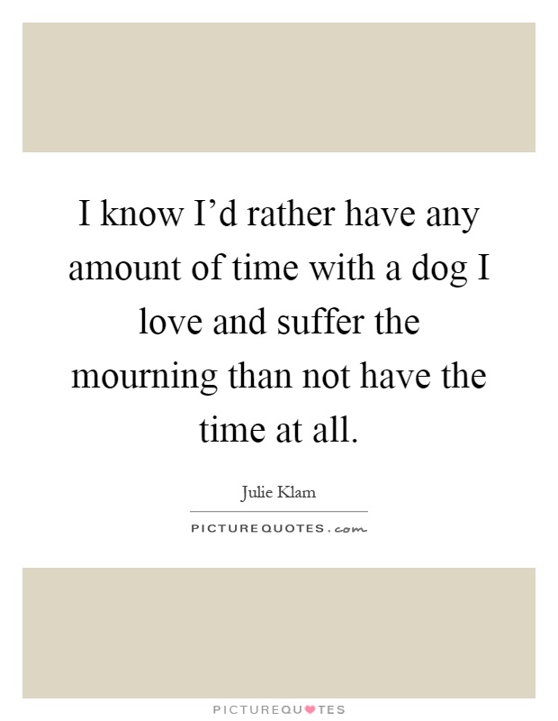 I know I'd rather have any amount of time with a dog I love and suffer the mourning than not have the time at all Picture Quote #1