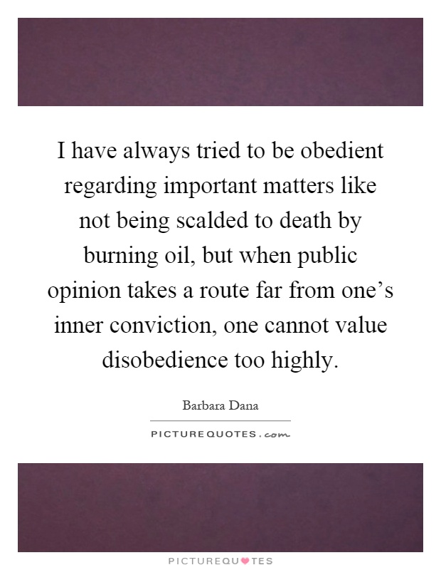 I have always tried to be obedient regarding important matters like not being scalded to death by burning oil, but when public opinion takes a route far from one's inner conviction, one cannot value disobedience too highly Picture Quote #1