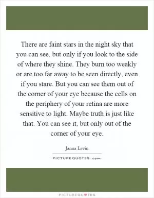 There are faint stars in the night sky that you can see, but only if you look to the side of where they shine. They burn too weakly or are too far away to be seen directly, even if you stare. But you can see them out of the corner of your eye because the cells on the periphery of your retina are more sensitive to light. Maybe truth is just like that. You can see it, but only out of the corner of your eye Picture Quote #1