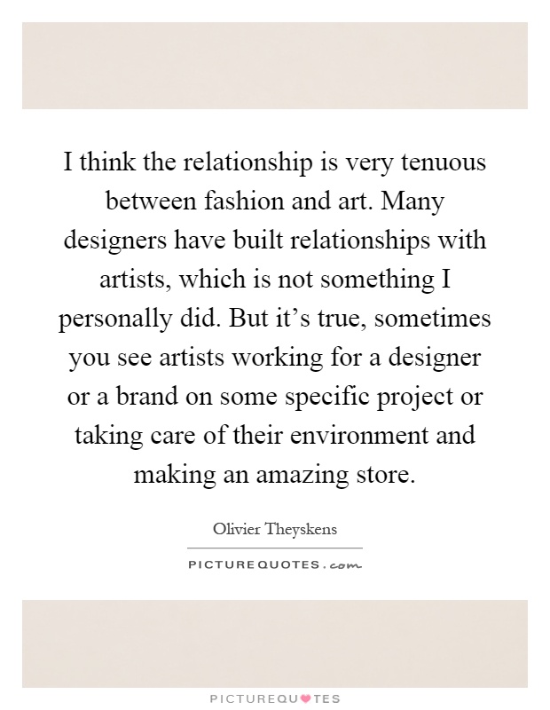 I think the relationship is very tenuous between fashion and art. Many designers have built relationships with artists, which is not something I personally did. But it's true, sometimes you see artists working for a designer or a brand on some specific project or taking care of their environment and making an amazing store Picture Quote #1