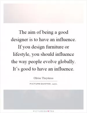 The aim of being a good designer is to have an influence. If you design furniture or lifestyle, you should influence the way people evolve globally. It’s good to have an influence Picture Quote #1