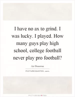 I have no ax to grind. I was lucky. I played. How many guys play high school, college football never play pro football? Picture Quote #1