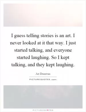 I guess telling stories is an art. I never looked at it that way. I just started talking, and everyone started laughing. So I kept talking, and they kept laughing Picture Quote #1