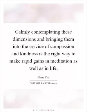 Calmly contemplating these dimensions and bringing them into the service of compassion and kindness is the right way to make rapid gains in meditation as well as in life Picture Quote #1