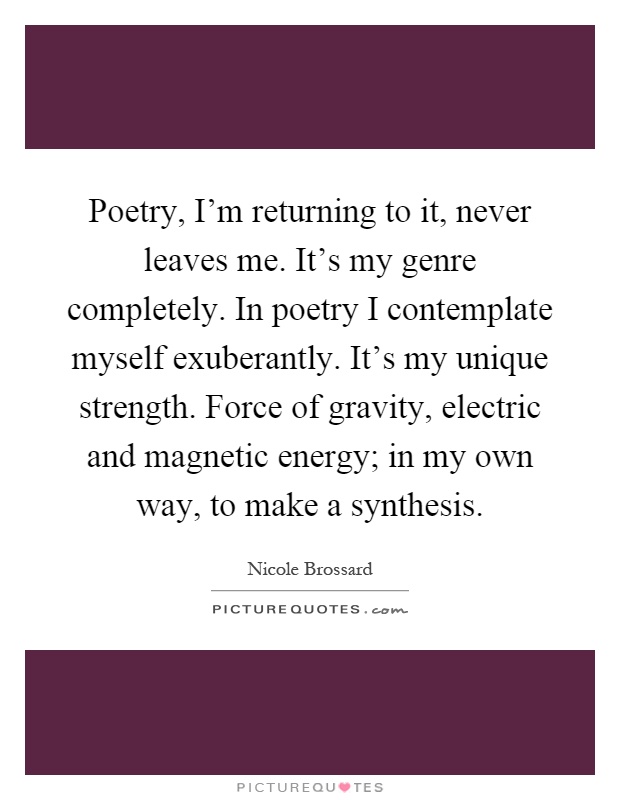 Poetry, I'm returning to it, never leaves me. It's my genre completely. In poetry I contemplate myself exuberantly. It's my unique strength. Force of gravity, electric and magnetic energy; in my own way, to make a synthesis Picture Quote #1