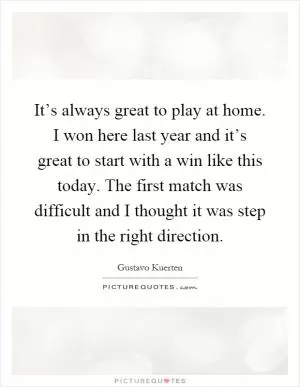 It’s always great to play at home. I won here last year and it’s great to start with a win like this today. The first match was difficult and I thought it was step in the right direction Picture Quote #1