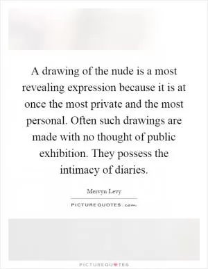 A drawing of the nude is a most revealing expression because it is at once the most private and the most personal. Often such drawings are made with no thought of public exhibition. They possess the intimacy of diaries Picture Quote #1