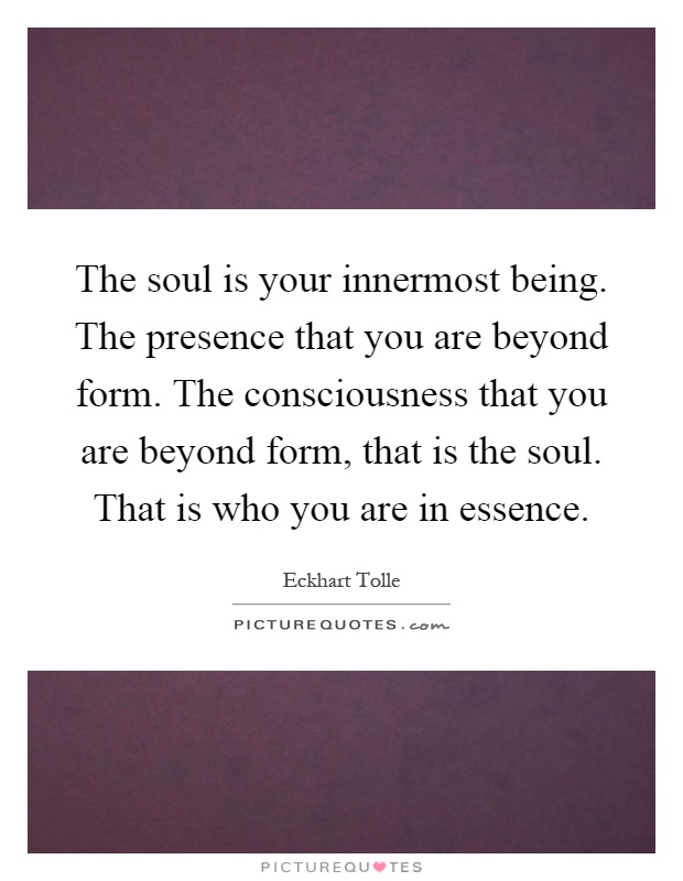 The soul is your innermost being. The presence that you are beyond form. The consciousness that you are beyond form, that is the soul. That is who you are in essence Picture Quote #1