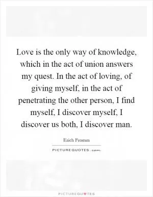 Love is the only way of knowledge, which in the act of union answers my quest. In the act of loving, of giving myself, in the act of penetrating the other person, I find myself, I discover myself, I discover us both, I discover man Picture Quote #1