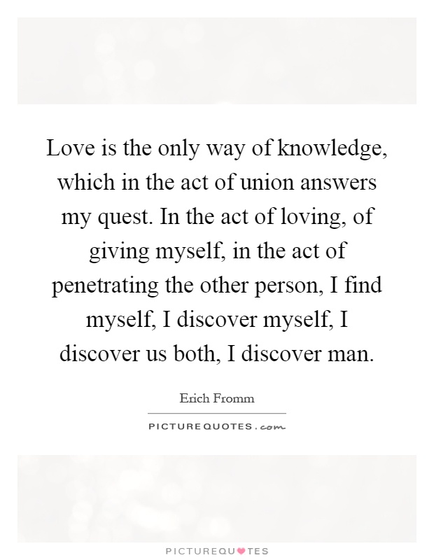 Love is the only way of knowledge, which in the act of union answers my quest. In the act of loving, of giving myself, in the act of penetrating the other person, I find myself, I discover myself, I discover us both, I discover man Picture Quote #1