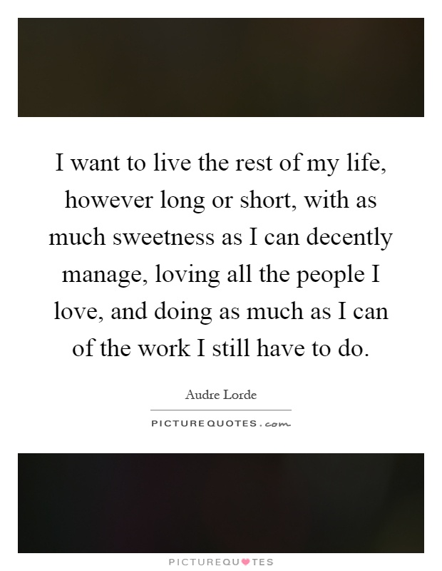 I want to live the rest of my life, however long or short, with as much sweetness as I can decently manage, loving all the people I love, and doing as much as I can of the work I still have to do Picture Quote #1