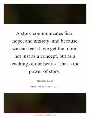 A story communicates fear, hope, and anxiety, and because we can feel it, we get the moral not just as a concept, but as a teaching of our hearts. That’s the power of story Picture Quote #1